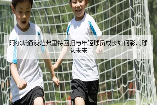 阿尔斯通谈范弗里特回归与年轻球员成长如何影响球队未来