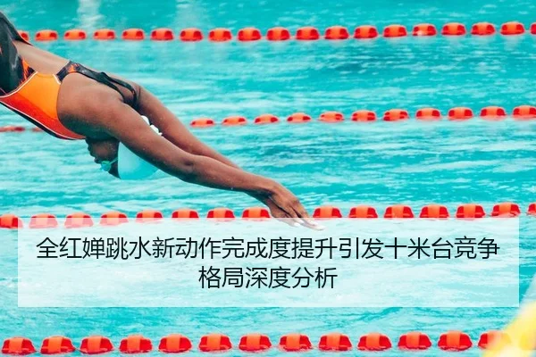 全红婵跳水新动作完成度提升引发十米台竞争格局深度分析