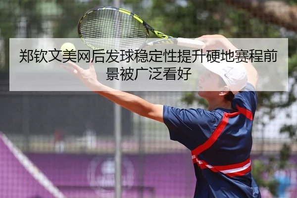 郑钦文美网后发球稳定性提升硬地赛程前景被广泛看好